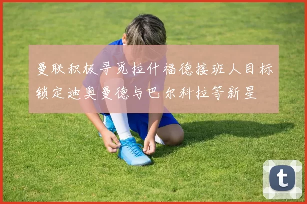 曼联积极寻觅拉什福德接班人目标锁定迪奥曼德与巴尔科拉等新星