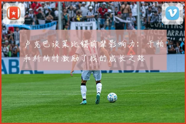 卢克巴谈莱比锡前辈影响力：于帕和科纳特激励了我的成长之路