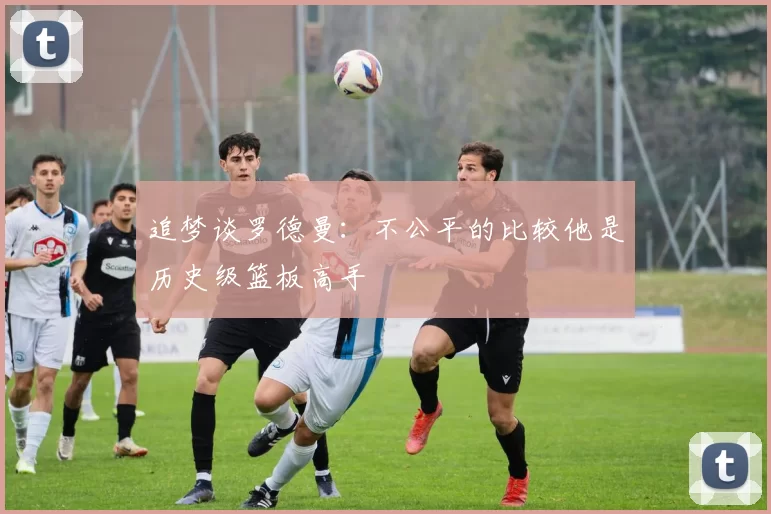 追梦谈罗德曼：不公平的比较他是历史级篮板高手