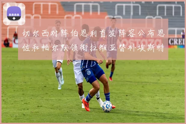 切尔西对阵伯恩利首发阵容公布恩佐和帕尔默领衔拉维亚替补埃斯特旺因伤缺席