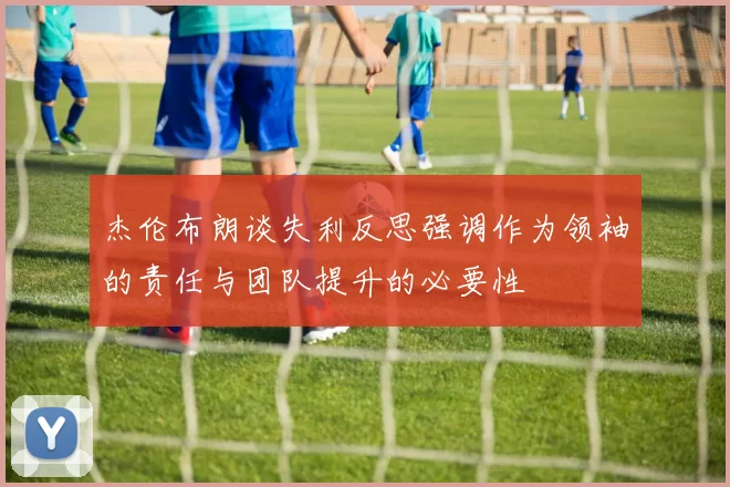 杰伦布朗谈失利反思强调作为领袖的责任与团队提升的必要性
