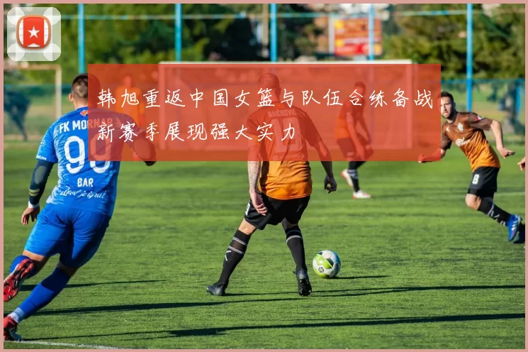 韩旭重返中国女篮与队伍合练备战新赛季展现强大实力
