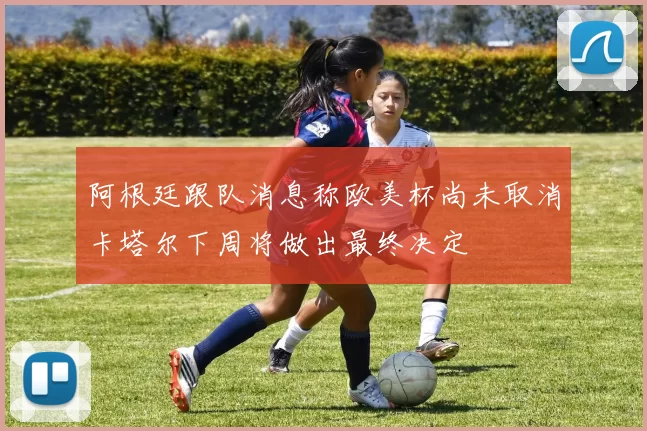 阿根廷跟队消息称欧美杯尚未取消卡塔尔下周将做出最终决定
