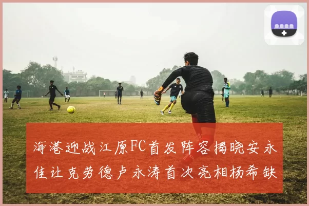 海港迎战江原FC首发阵容揭晓安永佳让克劳德卢永涛首次亮相杨希缺席