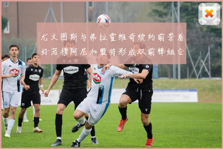 尤文图斯与弗拉霍维奇续约前景看好若穆阿尼加盟将形成双前锋组合