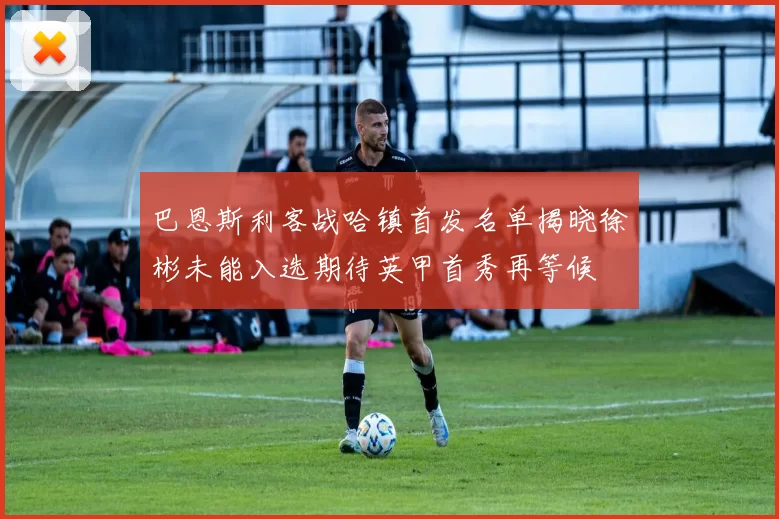 巴恩斯利客战哈镇首发名单揭晓徐彬未能入选期待英甲首秀再等候