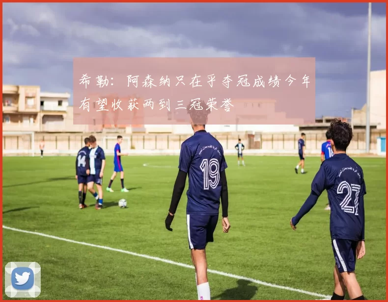 希勒：阿森纳只在乎夺冠成绩今年有望收获两到三冠荣誉