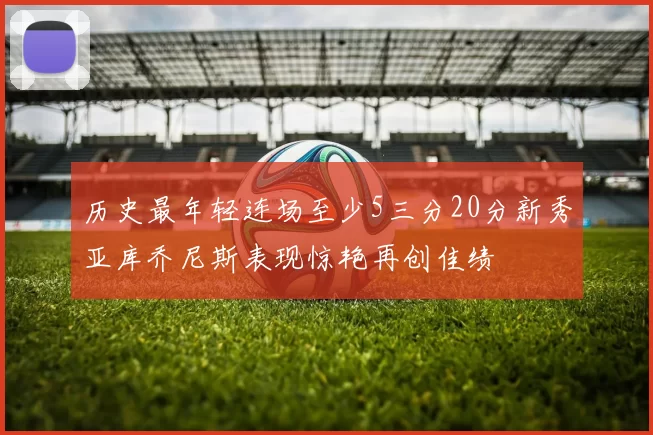 历史最年轻连场至少5三分20分新秀亚库乔尼斯表现惊艳再创佳绩