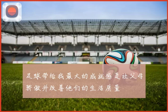 足球带给我最大的成就感是让父母骄傲并改善他们的生活质量