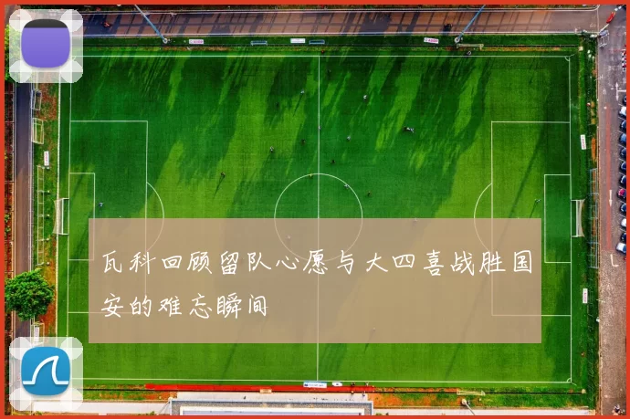 瓦科回顾留队心愿与大四喜战胜国安的难忘瞬间