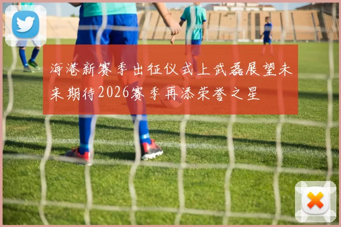 海港新赛季出征仪式上武磊展望未来期待2026赛季再添荣誉之星