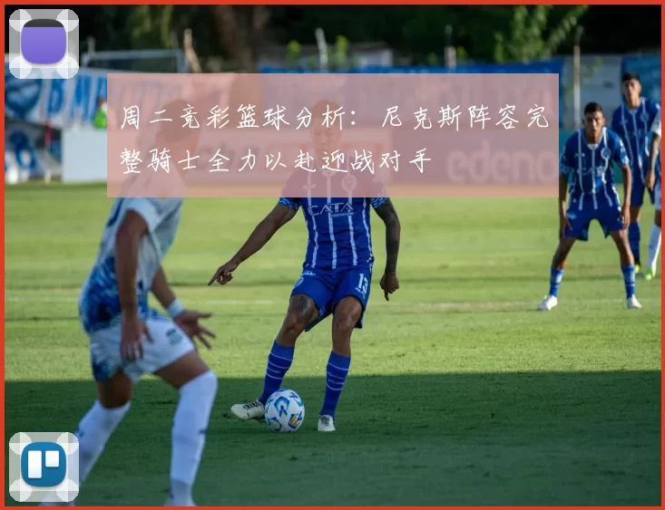 周二竞彩篮球分析：尼克斯阵容完整骑士全力以赴迎战对手