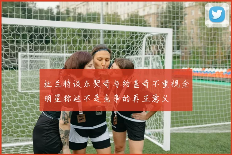 杜兰特谈东契奇与约基奇不重视全明星称这不是竞争的真正意义