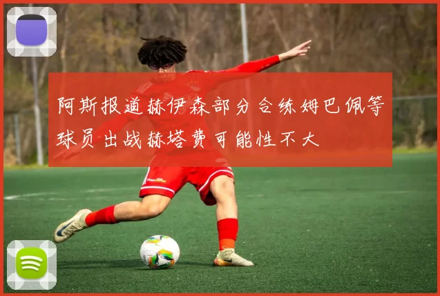 阿斯报道赫伊森部分合练姆巴佩等球员出战赫塔费可能性不大