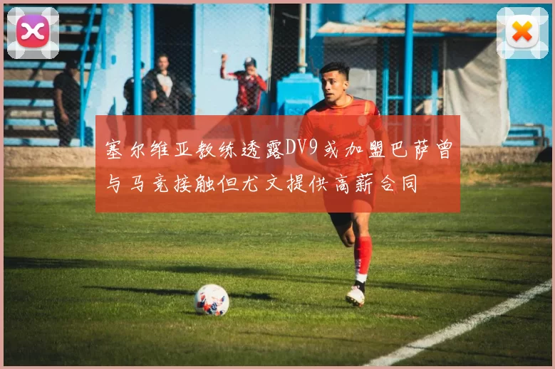 塞尔维亚教练透露DV9或加盟巴萨曾与马竞接触但尤文提供高薪合同