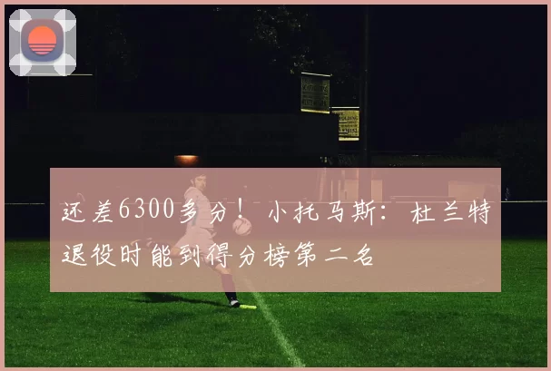 还差6300多分！小托马斯：杜兰特退役时能到得分榜第二名