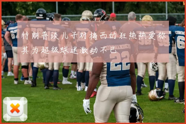 特朗普谈儿子对梅西的狂热热爱称其为超级球迷激动不已