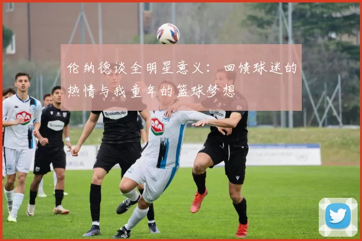 伦纳德谈全明星意义：回馈球迷的热情与我童年的篮球梦想