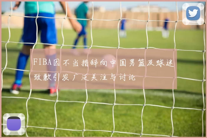 FIBA因不当措辞向中国男篮及球迷致歉引发广泛关注与讨论