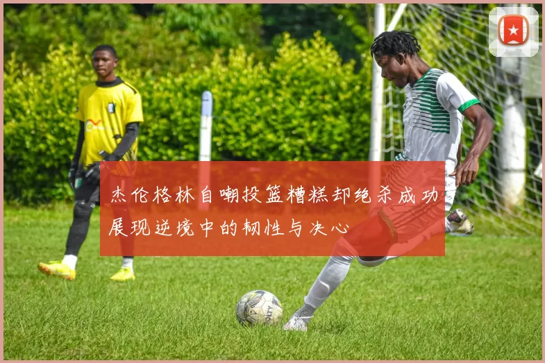杰伦格林自嘲投篮糟糕却绝杀成功展现逆境中的韧性与决心