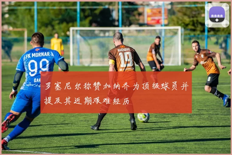 罗塞尼尔称赞加纳乔为顶级球员并提及其近期艰难经历