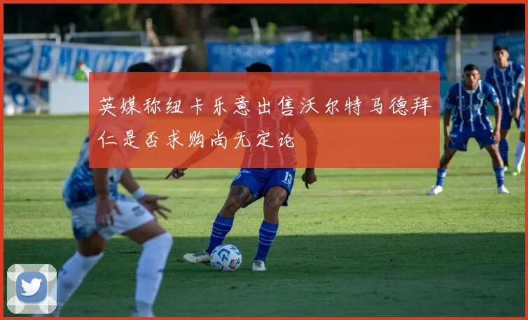 英媒称纽卡乐意出售沃尔特马德拜仁是否求购尚无定论