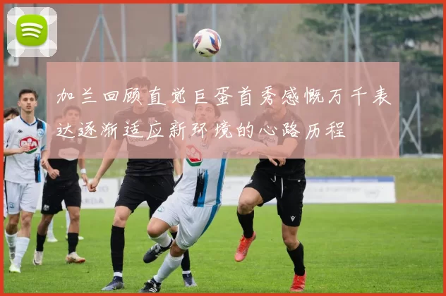 加兰回顾直觉巨蛋首秀感慨万千表达逐渐适应新环境的心路历程