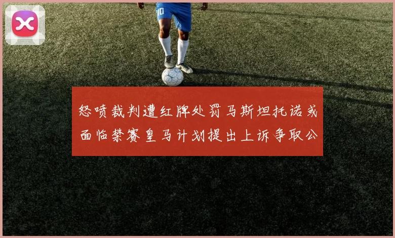 怒喷裁判遭红牌处罚马斯坦托诺或面临禁赛皇马计划提出上诉争取公正处理