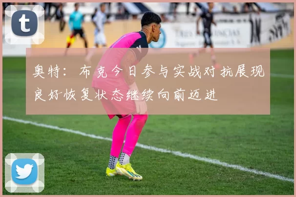 奥特：布克今日参与实战对抗展现良好恢复状态继续向前迈进