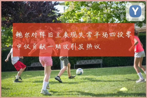 鲍尔对阵旧主表现失常半场四投零中仅贡献一助攻引发热议