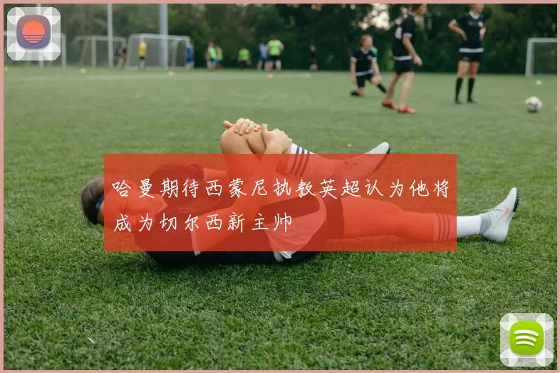 哈曼期待西蒙尼执教英超认为他将成为切尔西新主帅