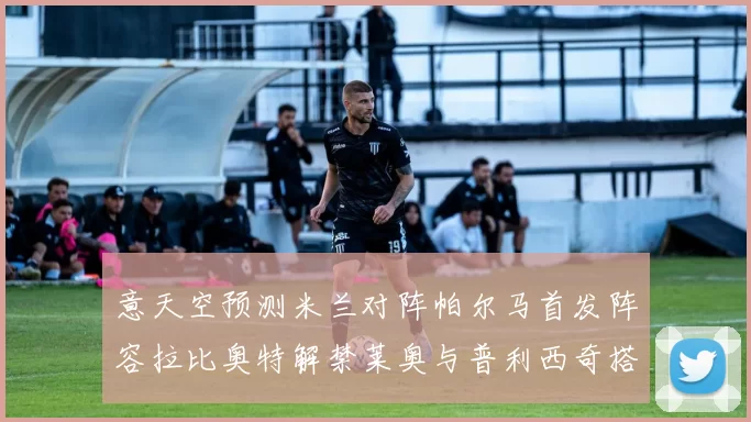 意天空预测米兰对阵帕尔马首发阵容拉比奥特解禁莱奥与普利西奇搭档出战